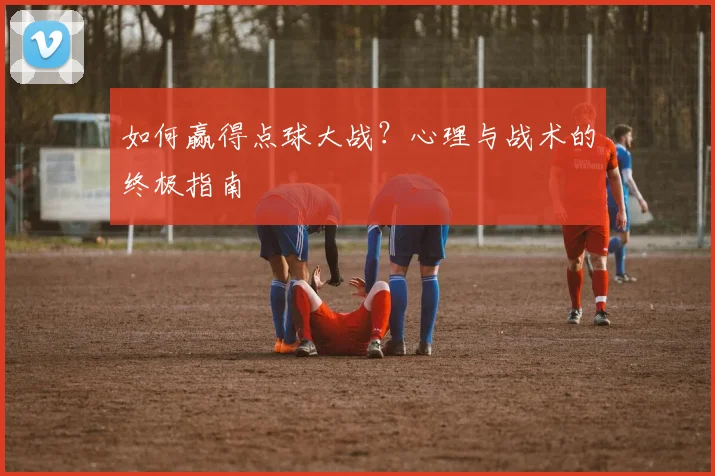 如何赢得点球大战？心理与战术的终极指南