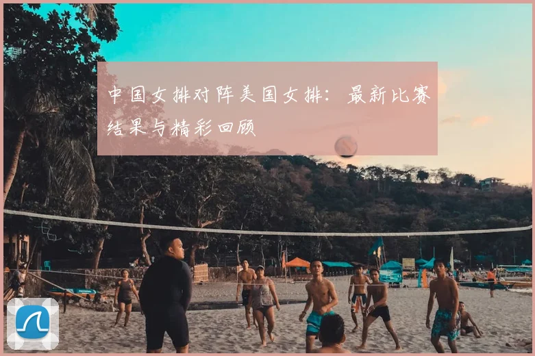 中国女排对阵美国女排：最新比赛结果与精彩回顾