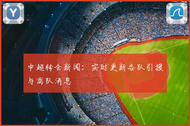 中超转会新闻：实时更新各队引援与离队消息