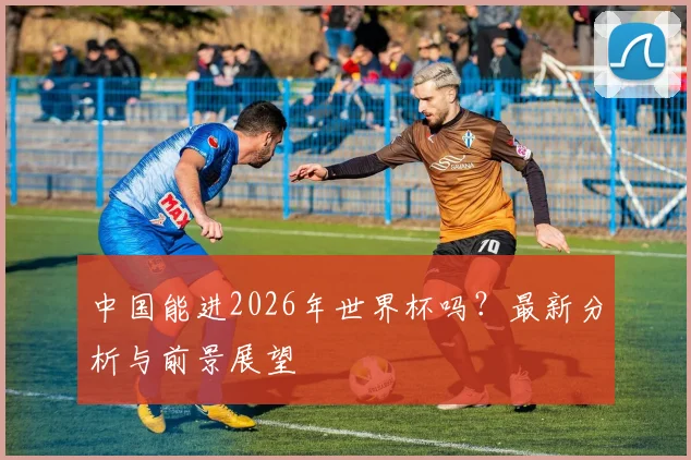 中国能进2026年世界杯吗？最新分析与前景展望