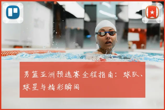 男篮亚洲预选赛全程指南：球队、球星与精彩瞬间
