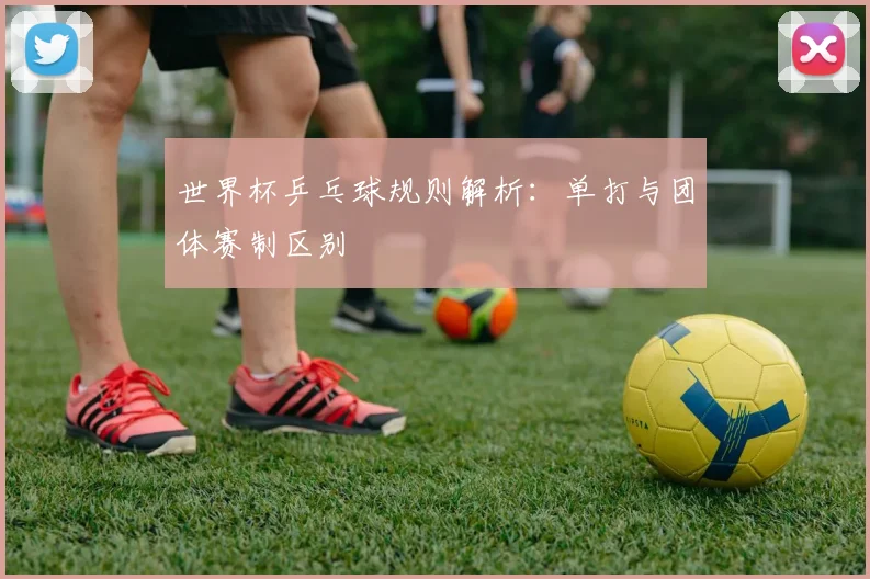 世界杯乒乓球规则解析：单打与团体赛制区别
