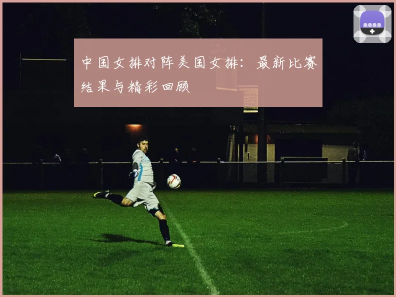 中国女排对阵美国女排：最新比赛结果与精彩回顾