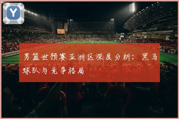 男篮世预赛亚洲区深度分析：黑马球队与竞争格局
