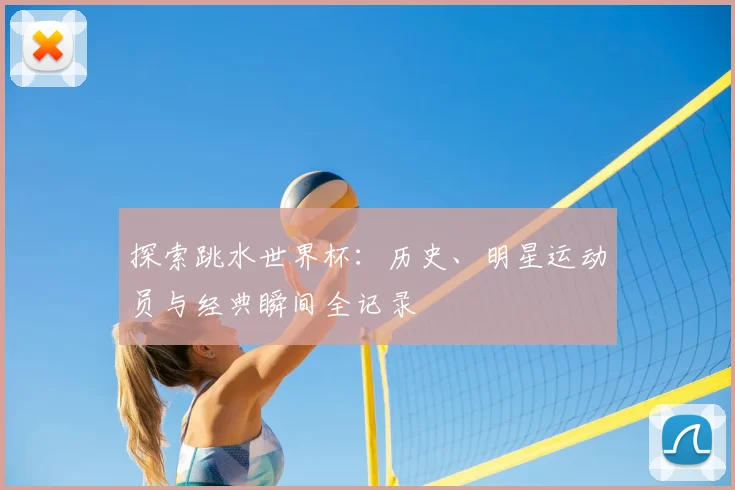 探索跳水世界杯：历史、明星运动员与经典瞬间全记录