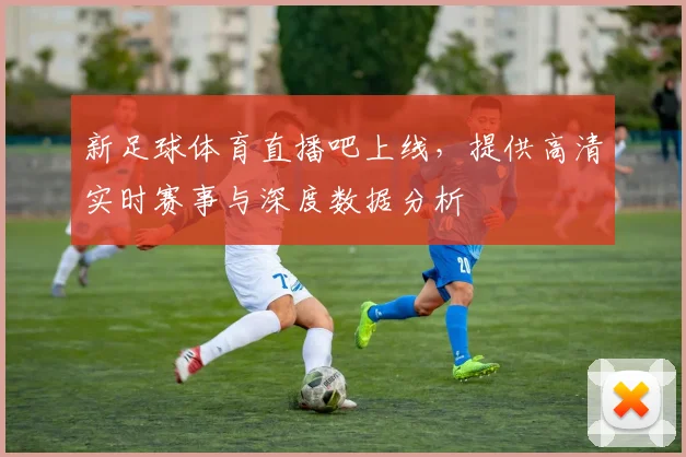 新足球体育直播吧上线，提供高清实时赛事与深度数据分析