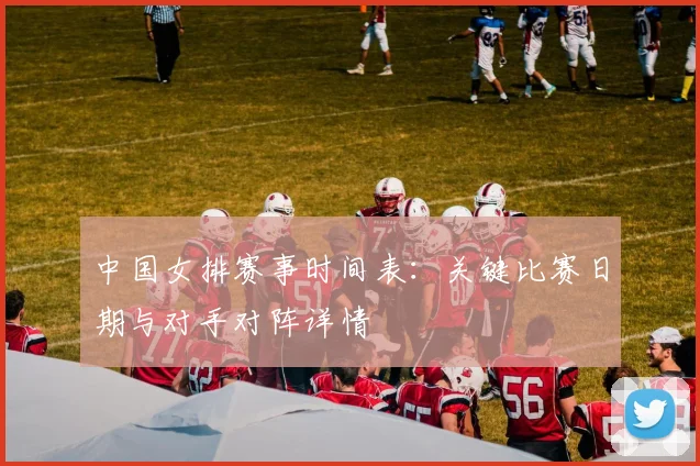 中国女排赛事时间表：关键比赛日期与对手对阵详情