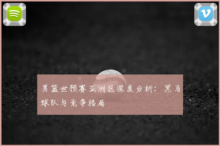男篮世预赛亚洲区深度分析：黑马球队与竞争格局