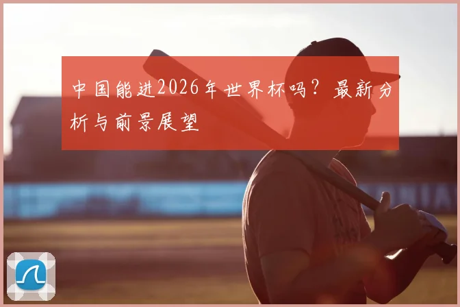 中国能进2026年世界杯吗？最新分析与前景展望