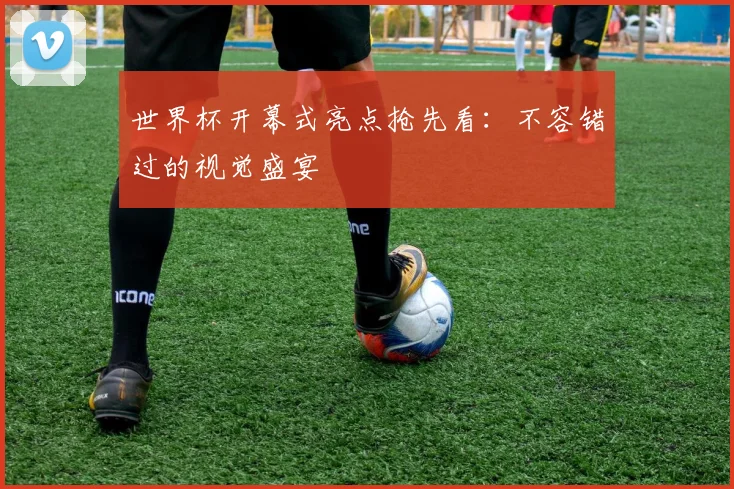 世界杯开幕式亮点抢先看：不容错过的视觉盛宴